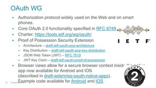 © TechCon201513
OAuth WG
 Authorization protocol widely used on the Web and on smart
phones.
 Core OAuth 2.0 functionality specified in RFC 6749
 Charter: https://tools.ietf.org/wg/oauth/
 Proof of Possession Security Extension
 Architecture – draft-ietf-oauth-pop-architecture
 Key Distribution – draft-ietf-oauth-pop-key-distribution
 JSON Web Token (JWT) – RFC 7519
 JWT Key Claim – draft-ietf-oauth-proof-of-possession
 Browser views allow for a secure browser context inside the native
app now available for Android and IOS
(described in draft-wdenniss-oauth-native-apps).
Example code available for Android and IOS.
 