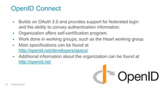 © TechCon201515
OpenID Connect
 Builds on OAuth 2.0 and provides support for federated login
and the ability to convey authentication information.
 Organization offers self-certification program.
 Work done in working groups, such as the Heart working group.
 Main specifications can be found at
http://openid.net/developers/specs/
 Additional information about the organization can be found at
http://openid.net
 