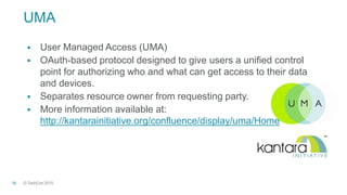 © TechCon201516
UMA
 User Managed Access (UMA)
 OAuth-based protocol designed to give users a unified control
point for authorizing who and what can get access to their data
and devices.
 Separates resource owner from requesting party.
 More information available at:
http://kantarainitiative.org/confluence/display/uma/Home
 