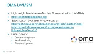 © TechCon201517
OMA LWM2M
 Lightweight Machine-to-Machine Communication (LWM2M)
 http://openmobilealliance.org
 Specification available for download at
http://technical.openmobilealliance.org/Technical/technical-
information/release-program/current-releases/oma-
lightweightm2m-v1-0
 Functionality:
 Device management
 Key Provisioning
 Firmware Updates
 