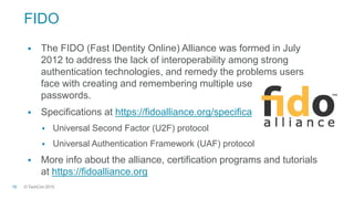 © TechCon201518
FIDO
 The FIDO (Fast IDentity Online) Alliance was formed in July
2012 to address the lack of interoperability among strong
authentication technologies, and remedy the problems users
face with creating and remembering multiple usernames and
passwords.
 Specifications at https://fidoalliance.org/specifications
 Universal Second Factor (U2F) protocol
 Universal Authentication Framework (UAF) protocol
 More info about the alliance, certification programs and tutorials
at https://fidoalliance.org
 