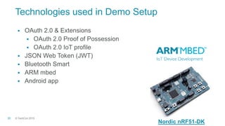 © TechCon201520
Technologies used in Demo Setup
 OAuth 2.0 & Extensions
 OAuth 2.0 Proof of Possession
 OAuth 2.0 IoT profile
 JSON Web Token (JWT)
 Bluetooth Smart
 ARM mbed
 Android app
Nordic nRF51-DK
 