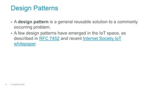 © TechCon20153
Design Patterns
 A design pattern is a general reusable solution to a commonly
occurring problem.
 A few design patterns have emerged in the IoT space, as
described in RFC 7452 and recent Internet Society IoT
whitepaper.
 