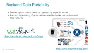 © TechCon20154
Backend Data Portability
 Devices upload data to the cloud operated by a specific vendor.
 Backend data sharing of protected data via OAuth-alike mechanisms and
RESTful APIs.
https://developer.carvoyant.com/page
http://www.mapmyfitness.com/
 