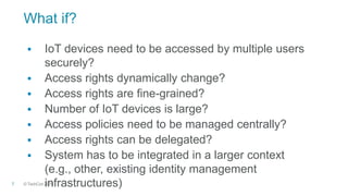 © TechCon20157
What if?
 IoT devices need to be accessed by multiple users
securely?
 Access rights dynamically change?
 Access rights are fine-grained?
 Number of IoT devices is large?
 Access policies need to be managed centrally?
 Access rights can be delegated?
 System has to be integrated in a larger context
(e.g., other, existing identity management
infrastructures)
 