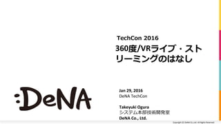 Copyright	(C)	DeNA	Co.,Ltd.	All	Rights	Reserved.	
360度/VRライブ・スト
リーミングのはなし	
TechCon 2016
Jan	29,	2016	
DeNA	TechCon	
Takeyuki	Ogura
システム本部技術開発室	
DeNA	Co.,	Ltd.	
 