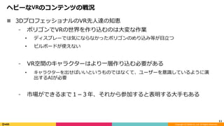 Copyright	(C)	DeNA	Co.,Ltd.	All	Rights	Reserved.	
ヘビーなVRのコンテンツの戦況
n  3DプロフェッショナルのVR先⼈達の知恵
⁃  ポリゴンでVRの世界を作り込むのは⼤変な作業
•  ディスプレーでは気にならなかったポリゴンのめり込み等が⽬⽴つ
•  ビルボードが使えない
⁃  VR空間のキャラクターはより⼀層作り込む必要がある
•  キャラクターを出せばいいというものではなくて、ユーザーを意識しているように演
出するAIが必要
⁃  市場ができるまで１­３年、それから参加すると表明する⼤⼿もある
11	
 