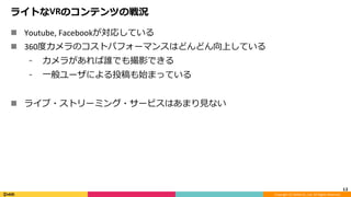 Copyright	(C)	DeNA	Co.,Ltd.	All	Rights	Reserved.	
ライトなVRのコンテンツの戦況
n  Youtube,	Facebookが対応している	
n  360度カメラのコストパフォーマンスはどんどん向上している	
⁃  カメラがあれば誰でも撮影できる	
⁃  ⼀般ユーザによる投稿も始まっている	
n  ライブ・ストリーミング・サービスはあまり⾒ない	
12	
 