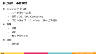 Copyright	(C)	DeNA	Co.,Ltd.	All	Rights	Reserved.	
⾃⼰紹介：⼩倉豪放
n  エンジニア（45歳）
⁃  ルーツはゲーム系
⁃  専⾨：CG、GPU Computing
⁃  プロトタイプ ⇄ ゲーム、サービス制作
n  趣味
⁃  読書
⁃  旅⾏
⁃  ガラクタづくり
n  出⾝
⁃  東京都
3	
 