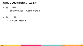 Copyright	(C)	DeNA	Co.,Ltd.	All	Rights	Reserved.	
実際に２つの例で計算してみます
n  例１：単眼
⁃  Entaniya 280 + GoPro Hero 4
n  例２：２眼
⁃  RICOH THETA S
33	
 