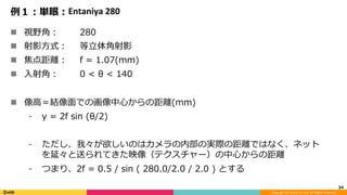 Copyright	(C)	DeNA	Co.,Ltd.	All	Rights	Reserved.	
例１：単眼：Entaniya	280
n  視野⾓： 280
n  射影⽅式： 等⽴体⾓射影
n  焦点距離： f = 1.07(mm)
n  ⼊射⾓： 0 < θ < 140
n  像⾼＝結像⾯での画像中⼼からの距離(mm)
⁃  y = 2f sin (θ/2)
⁃  ただし、我々が欲しいのはカメラの内部の実際の距離ではなく、ネット
を延々と送られてきた映像（テクスチャー）の中⼼からの距離
⁃  つまり、2f = 0.5 / sin ( 280.0/2.0 / 2.0 ) とする
34	
 