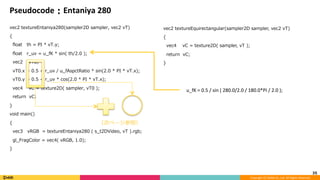 Copyright	(C)	DeNA	Co.,Ltd.	All	Rights	Reserved.	
Pseudocode：Entaniya	280
vec2 textureEntaniya280(sampler2D sampler, vec2 vT)
{
ﬂoat th = PI * vT.y;
ﬂoat r_uv = u_fK * sin( th/2.0 );
vec2 vT0;
vT0.x = 0.5 + r_uv / u_fAspctRatio * sin(2.0 * PI * vT.x);
vT0.y = 0.5 + r_uv * cos(2.0 * PI * vT.x);
vec4 vC = texture2D( sampler, vT0 );
return vC;
}
void main()
{
vec3 vRGB = textureEntaniya280 ( s_t2DVideo, vT ).rgb;
gl_FragColor = vec4( vRGB, 1.0);
}
35	
vec2 textureEquirectangular(sampler2D sampler, vec2 vT)
{
vec4 vC = texture2D( sampler, vT );
return vC;
}
	u_fK	=	0.5	/	sin	(	280.0/2.0	/	180.0*PI	/	2.0	);
（次ページ参照）	
 