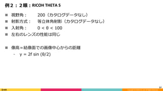 Copyright	(C)	DeNA	Co.,Ltd.	All	Rights	Reserved.	
例２：２眼：RICOH	THETA	S
n  視野⾓： 200（カタログデータなし）
n  射影⽅式： 等⽴体⾓射影（カタログデータなし）
n  ⼊射⾓： 0 < θ < 100
n  左右のレンズの性能は同じ
n  像⾼＝結像⾯での画像中⼼からの距離
⁃  y = 2f sin (θ/2)
37	
 
