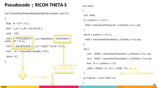 Copyright	(C)	DeNA	Co.,Ltd.	All	Rights	Reserved.	
Pseudocode：RICOH	THETA	S
vec2 textureDualFisheyeRight(sampler2D sampler, vec2 vT)
{
ﬂoat th = PI * vT.y;
ﬂoat r_uv = u_fK * sin( th/2.0 );
vec2 vT0;
vT0.X = 777.0/1024.0 + r_uv / fAspctRatio * 475.0/490.0 *
sinf(2 * PI * vT.x);
vT0.Y = 255.0f/576.0f + r_uv * cosf(2 * M_PI * vT.x);
vec4 vC = texture2D( sampler, vT0 );
return vC;
}
39	
void main()
{
vec3 vRGB;
if( v_position.x < -0.5 ) {
vRGB = textureDualFisheyeLeft ( s_t2DVideo, vT.xy ).rgb;
}
else if( v_position.x > 0.5 ) {
vRGB = textureDualFisheyeRight( s_t2DVideo, vT.xy).rgb;
}
else {
vec3 vRGB0 = textureDualFisheyeLeft ( s_t2DVideo, vT.xy ).rgb;
vec3 vRGB1 = textureDualFisheyeRight ( s_t2DVideo, vT.xy).rgb;
ﬂoat fA = v_position.x + 0.5;
vRGB = vRGB0*( 1.0 - fA ) + vRGB1 * fA;
}
gl_FragColor = vec4( vRGB, 1.0);
}
レンズの縦横の歪みが	
残っているっぽい
（次ページ参照）	
左右レンズのつなぎ⽬の処理
 
