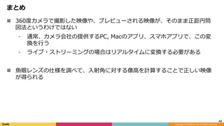 Copyright	(C)	DeNA	Co.,Ltd.	All	Rights	Reserved.	
まとめ
n  360度カメラで撮影した映像や、プレビューされる映像が、そのまま正距円筒
図法というわけではない
⁃  通常、カメラ会社の提供するPC, Macのアプリ、スマホアプリで、この変
換を⾏う
⁃  ライブ・ストリーミングの場合はリアルタイムに変換する必要がある
n  ⿂眼レンズの仕様を調べて、⼊射⾓に対する像⾼を計算することで正しい映像
が得られる
42	
 