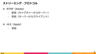 Copyright	(C)	DeNA	Co.,Ltd.	All	Rights	Reserved.	
ストリーミング・プロトコル
n  RTMP（Adobe）
⁃  配信（キャプチャーからサーバー）
⁃  受信（サーバーからクライアント）
n  HLS（Apple）
⁃  受信
48	
 