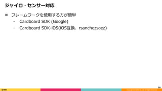 Copyright	(C)	DeNA	Co.,Ltd.	All	Rights	Reserved.	
ジャイロ・センサー対応
n  フレームワークを使⽤する⽅が簡単
⁃  Cardboard SDK (Google)
⁃  Cardboard SDK-iOS(iOS互換、rsanchezsaez)
50	
 