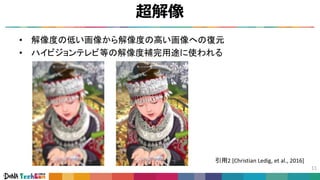 超解像
11
• 解像度の低い画像から解像度の高い画像への復元
• ハイビジョンテレビ等の解像度補完用途に使われる
引用2 [Christian Ledig, et al., 2016]
 