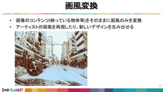 画風変換
12
• 画像のコンテンツ(映っている物体等)をそのままに画風のみを変換
• アーティストの画風を再現したり、新しいデザインを生み出せる
 