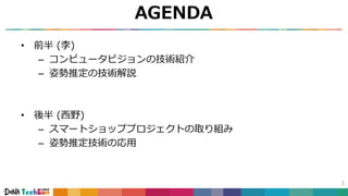 AGENDA
• 前半 (李)
– コンピュータビジョンの技術紹介
– 姿勢推定の技術解説
• 後半 (西野)
– スマートショッププロジェクトの取り組み
– 姿勢推定技術の応用
1
 