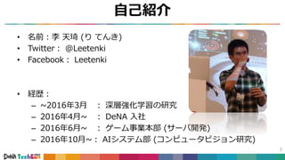 自己紹介
• 名前：李 天琦 (り てんき)
• Twitter： @Leetenki
• Facebook： Leetenki
• 経歴：
– ~2016年3月 ： 深層強化学習の研究
– 2016年4月~ ： DeNA 入社
– 2016年6月~ ： ゲーム事業本部 (サーバ開発)
– 2016年10月~： AIシステム部 (コンピュータビジョン研究)
2
 