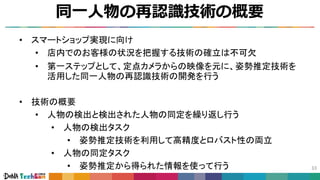 同一人物の再認識技術の概要
33
• スマートショップ実現に向け
• 店内でのお客様の状況を把握する技術の確立は不可欠
• 第一ステップとして、定点カメラからの映像を元に、姿勢推定技術を
活用した同一人物の再認識技術の開発を行う
• 技術の概要
• 人物の検出と検出された人物の同定を繰り返し行う
• 人物の検出タスク
• 姿勢推定技術を利用して高精度とロバスト性の両立
• 人物の同定タスク
• 姿勢推定から得られた情報を使って行う
 