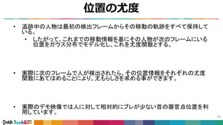 位置の尤度
43
• 追跡中の人物は最初の検出フレームからその移動の軌跡をすべて保持して
いる。
• したがって、これまでの移動情報を基にその人物が次のフレームにいる
位置をガウス分布でモデル化し、これを尤度関数とする。
• 実際に次のフレームで人が検出されたら、その位置情報をそれぞれの尤度
関数にあてはめることにより、尤もらしさを求める事ができます。
• 実際のデモ映像では人に対して相対的にブレが少ない首の器官点位置を利
用しています。
 