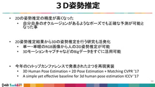 ３D姿勢推定
50
• 2Dの姿勢推定の精度が高くなった
• 自分自身のオクルージョンがあるようなポーズでも正確な予測が可能と
なった事
• 2D姿勢推定結果から3Dの姿勢推定を行う研究も活発化
• 単一・単眼のRGB画像から人の３D姿勢推定が可能
• 3DモーションキャプチャなどのBigデータをすぐに活用可能
• 今年のCVトップカンファレンスで発表された２つを再現実装
• 3D Human Pose Estimation = 2D Pose Estimation + Matching CVPR ’17
• A simple yet effective baseline for 3d human pose estimation ICCV ’17
 