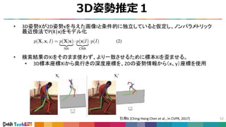 3D姿勢推定１
52
• 3D姿勢Xが2D姿勢xを与えた画像Iと条件的に独立していると仮定し、ノンパラメトリック
最近傍法でP(X|x)をモデル化
• 検索結果のXiをそのまま使わず、より一致させるために標本Xiを歪ませる。
• 3D標本座標Xiから奥行きの深度座標を、2Dの姿勢情報から（x、y）座標を使用
歪ませた例
引用6 [Ching-Hang Chen et al., In CVPR, 2017]
 
