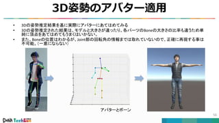 • 3Dの姿勢推定結果を基に実際にアバターにあてはめてみる
• 3Dの姿勢推定された結果は、モデルと大きさが違ったり、各パーツのBoneの大きさの比率も違うため単
純に頂点をあてはめてもうまくはいかない。
• また、Boneの位置はわかるが、Joint部の回転角の情報までは取れていないので、正確に再現する事は
不可能。（一意にならない）
アバターとボーン
3D姿勢のアバター適用
56
 