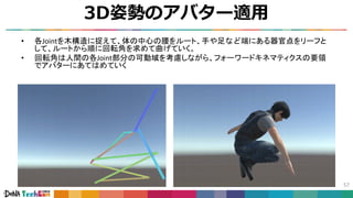 3D姿勢のアバター適用
57
• 各Jointを木構造に捉えて、体の中心の腰をルート、手や足など端にある器官点をリーフと
して、ルートから順に回転角を求めて曲げていく。
• 回転角は人間の各Joint部分の可動域を考慮しながら、フォーワードキネマティクスの要領
でアバターにあてはめていく
アバターとボーン
 