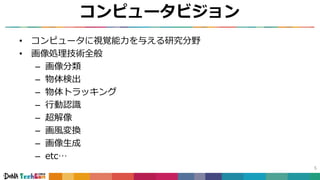 コンピュータビジョン
• コンピュータに視覚能力を与える研究分野
• 画像処理技術全般
– 画像分類
– 物体検出
– 物体トラッキング
– 行動認識
– 超解像
– 画風変換
– 画像生成
– etc…
5
 