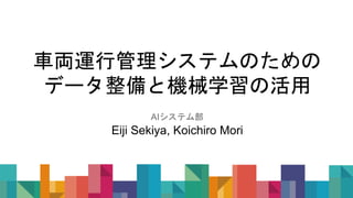 車両運行管理システムのための
データ整備と機械学習の活用
AIシステム部
Eiji Sekiya, Koichiro Mori
 