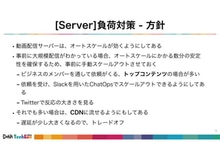 [Server]負荷対策 - 方針
15
•動画配信サーバーは、オートスケールが効くようにしてある
•事前に大規模配信がわかっている場合、オートスケールにかかる数分の安定
性を確保するため、事前に手動スケールアウトさせておく
- ビジネスのメンバーを通して依頼がくる、トップコンテンツの場合が多い
- 依頼を受け、Slackを用いたChatOpsでスケールアウトできるようにしてあ
る
- Twitterで反応の大きさを見る
•それでも多い場合は、CDNに流せるようにもしてある
- 遅延が少し大きくなるので、トレードオフ
 
