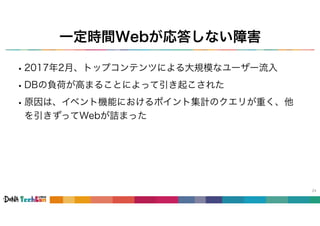 一定時間Webが応答しない障害
24
•2017年2月、トップコンテンツによる大規模なユーザー流入
•DBの負荷が高まることによって引き起こされた
•原因は、イベント機能におけるポイント集計のクエリが重く、他
を引きずってWebが詰まった
 