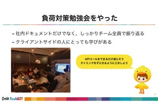 負荷対策勉強会をやった
- 社内ドキュメントだけでなく、しっかりチーム全員で振り返る
- クライアントサイドの人にとっても学びがある
27
APIコールをできるだけ減らそう
タイミングをずらせるように工夫しよう
 