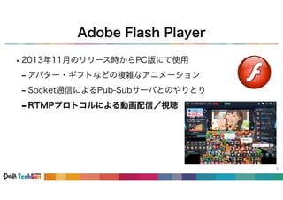 Adobe Flash Player
•2013年11月のリリース時からPC版にて使用
- アバター・ギフトなどの複雑なアニメーション
- Socket通信によるPub-Subサーバとのやりとり
31
-RTMPプロトコルによる動画配信／視聴
 