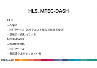 HLS, MPEG-DASH
33
•HLS
- Apple
- HTTPベース（≒リクエスト単位で映像を受信）
- 現在広く使われている
•MPEG-DASH
- ISO標準規格
- HTTPベース
- 最近盛り上がってきている
 