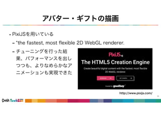 アバター・ギフトの描画
36
•PixiJSを用いている
- “the fastest, most ﬂexible 2D WebGL renderer.
http://www.pixijs.com/
- チューニングを行った結
果、パフォーマンスを出し
つつも、よりなめらかなア
ニメーションも実現できた
 