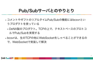 Pub/Subサーバとのやりとり
37
•コメントやギフトのリアルタイムPub/Subの機能にはbcsvrとい
うプロダクトを使っている
- DeNA製のプロダクト。TCPの上で、テキストベースのプロトコ
ルでPub/Subを実現する
•bcsvrは、生のTCPの他にWebSocketをしゃべることができるの
で、WebSocketで実装して解決
 