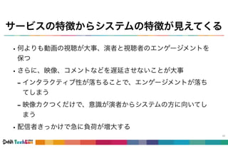 サービスの特徴からシステムの特徴が見えてくる
•何よりも動画の視聴が大事、演者と視聴者のエンゲージメントを
保つ
•さらに、映像、コメントなどを遅延させないことが大事
- インタラクティブ性が落ちることで、エンゲージメントが落ち
てしまう
- 映像カクつくだけで、意識が演者からシステムの方に向いてし
まう
•配信者きっかけで急に負荷が増大する
42
 