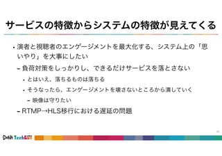 サービスの特徴からシステムの特徴が見えてくる
•演者と視聴者のエンゲージメントを最大化する、システム上の「思
いやり」を大事にしたい
- 負荷対策をしっかりし、できるだけサービスを落とさない
• とはいえ、落ちるものは落ちる
• そうなったら、エンゲージメントを壊さないところから潰していく
- 映像は守りたい
- RTMP→HLS移行における遅延の問題
43
 