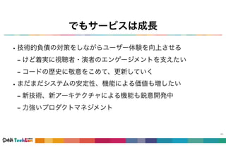 でもサービスは成長
•技術的負債の対策をしながらユーザー体験を向上させる
- けど着実に視聴者・演者のエンゲージメントを支えたい
- コードの歴史に敬意をこめて、更新していく
•まだまだシステムの安定性、機能による価値も増したい
- 新技術、新アーキテクチャによる機能も鋭意開発中
- 力強いプロダクトマネジメント
45
 