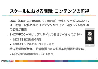 スケールにおける問題: コンテンツの監視
- UGC（User Generated Contents）を生むサービスにおいて
は、配信・投稿されたコンテンツがポリシー違反していないか
の監視が重要
- SHOWROOMではリアルタイムで監視すべきものが多い
• 【配信者】配信動画の内容
• 【視聴者】リアルタイムコメント など
- 特に配信数が増え、配信動画内容の監視工数問題が深刻に
• CSが24時間365日監視しているため
47
 