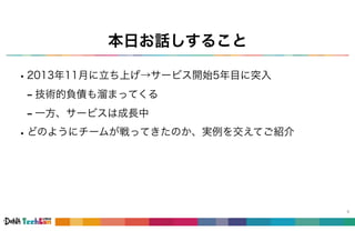 本日お話しすること
•2013年11月に立ち上げ→サービス開始5年目に突入
- 技術的負債も溜まってくる
- 一方、サービスは成長中
•どのようにチームが戦ってきたのか、実例を交えてご紹介
8
 