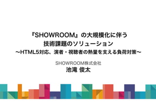 『SHOWROOM』の大規模化に伴う
技術課題のソリューション
～HTML5対応、演者・視聴者の熱量を支える負荷対策～
SHOWROOM株式会社
池滝 俊太
 