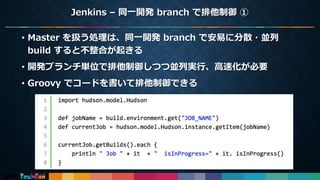 Jenkins – 同一開発 branch で排他制御 ①
14
• Master を扱う処理は、同一開発 branch で安易に分散・並列
build すると不整合が起きる
• 開発ブランチ単位で排他制御しつつ並列実行、高速化が必要
• Groovy でコードを書いて排他制御できる
 
