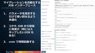 18
1. パラメータを設定する
だけで使い回せるよう
共通化
2. コケた JOB から容易
に再実行（時にはス
キップしたいJOB も
ある）
3. cron で時間起動する
マイグレーションを自動化する
JOB インターフェース
 