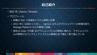 自己紹介
• 田辺 哲 (Satoru Tanabe)
• プロフィール
• 前職は SIer で金融系システム開発に従事
• 2011 年に DeNA に入社し 、ngCore 立ち上げプロジェクトへの参画を経て、
Mobage Platform などの開発に従事。
• 現在は Unity で内製 3Dアクションバトルの開発に携わり、アクションバト
ルの開発からバックエンドシステムの最適化まで幅広く取り組んでいる
1
 