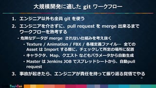大規模開発に適した git ワークフロー
1. エンジニア以外も全員 git を使う
2. エンジニアを介さずに、pull request を merge 出来るまで
ワークフローを熟考する
• 危険なデータが merge されない仕組みを考え抜く
• Texture / Animation / FBX / 各種定義ファイル… 全ての
Asset は Import する際に、チェックして所定の場所に配置
• キャラクタ、Map、クエスト などもパラメータから自動生成
• Master は Jenkins JOB でスプレッドシートから、自動pull
request
3. 事故が起きたら、エンジニアが責任を持って振り返る覚悟でやる
20
 
